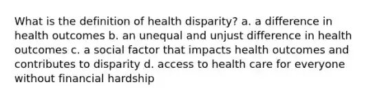 What is the definition of health disparity? a. a difference in health outcomes b. an unequal and unjust difference in health outcomes c. a social factor that impacts health outcomes and contributes to disparity d. access to health care for everyone without financial hardship