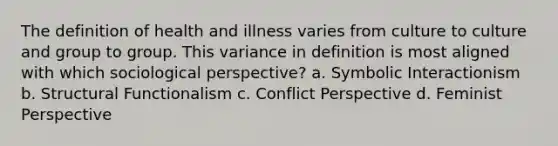 The definition of health and illness varies from culture to culture and group to group. This variance in definition is most aligned with which sociological perspective? a. Symbolic Interactionism b. Structural Functionalism c. Conflict Perspective d. Feminist Perspective