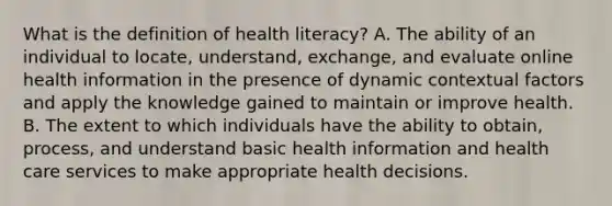 What is the definition of health literacy? A. The ability of an individual to locate, understand, exchange, and evaluate online health information in the presence of dynamic contextual factors and apply the knowledge gained to maintain or improve health. B. The extent to which individuals have the ability to obtain, process, and understand basic health information and health care services to make appropriate health decisions.