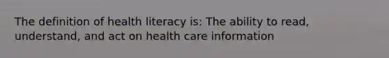 The definition of health literacy is: The ability to read, understand, and act on health care information