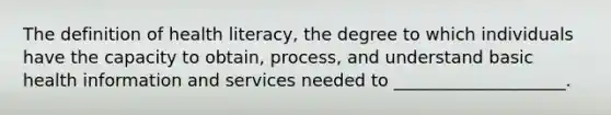 The definition of health literacy, the degree to which individuals have the capacity to obtain, process, and understand basic health information and services needed to ____________________.