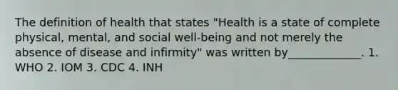 The definition of health that states "Health is a state of complete physical, mental, and social well-being and not merely the absence of disease and infirmity" was written by_____________. 1. WHO 2. IOM 3. CDC 4. INH