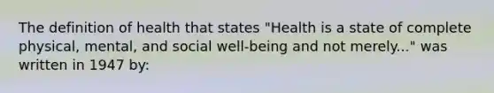 The definition of health that states "Health is a state of complete physical, mental, and social well-being and not merely..." was written in 1947 by: