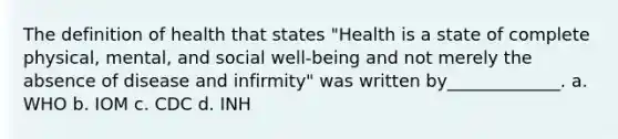 The definition of health that states "Health is a state of complete physical, mental, and social well-being and not merely the absence of disease and infirmity" was written by_____________. a. WHO b. IOM c. CDC d. INH