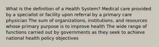 What is the definition of a Health System? Medical care provided by a specialist or facility upon referral by a primary care physician The sum of organizations, institutions, and resources whose primary purpose is to improve health The wide range of functions carried out by governments as they seek to achieve national health policy objectives