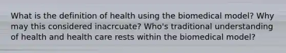 What is the definition of health using the biomedical model? Why may this considered inacrcuate? Who's traditional understanding of health and health care rests within the biomedical model?