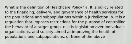 What is the definition of Healthcare Policy? a. It is policy related to the financing, delivery, and governance of health services for the populations and subpopulations within a jurisdiction. b. It is a regulation that imposes restrictions for the purpose of controlling the behavior of a target group. c. It is legislation over individuals, organizations, and society aimed at improving the health of populations and subpopulations. d. None of the above