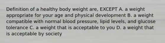 Definition of a healthy body weight are, EXCEPT A. a weight appropriate for your age and physical development B. a weight compatible with normal <a href='https://www.questionai.com/knowledge/kD0HacyPBr-blood-pressure' class='anchor-knowledge'>blood pressure</a>, lipid levels, and glucose tolerance C. a weight that is acceptable to you D. a weight that is acceptable by society