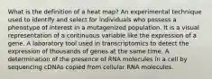 What is the definition of a heat map? An experimental technique used to identify and select for individuals who possess a phenotype of interest in a mutagenized population. It is a visual representation of a continuous variable like the expression of a gene. A laboratory tool used in transcriptomics to detect the expression of thousands of genes at the same time. A determination of the presence of RNA molecules in a cell by sequencing cDNAs copied from cellular RNA molecules.