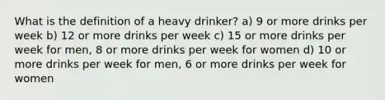 What is the definition of a heavy drinker? a) 9 or more drinks per week b) 12 or more drinks per week c) 15 or more drinks per week for men, 8 or more drinks per week for women d) 10 or more drinks per week for men, 6 or more drinks per week for women