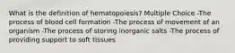 What is the definition of hematopoiesis? Multiple Choice -The process of blood cell formation -The process of movement of an organism -The process of storing inorganic salts -The process of providing support to soft tissues