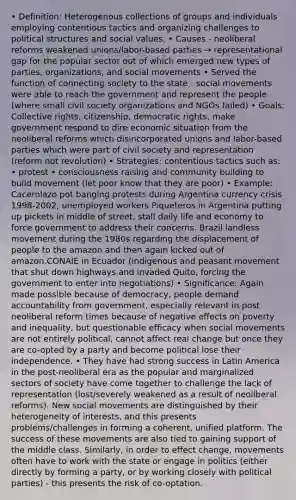 • Definition: Heterogenous collections of groups and individuals employing contentious tactics and organizing challenges to political structures and social values. • Causes - neoliberal reforms weakened unions/labor-based parties → representational gap for the popular sector out of which emerged new types of parties, organizations, and <a href='https://www.questionai.com/knowledge/kAXd22OR9c-social-movements' class='anchor-knowledge'>social movements</a> • Served the function of connecting society to the state - social movements were able to reach the government and represent the people (where small civil society organizations and NGOs failed) • Goals: Collective rights, citizenship, democratic rights, make government respond to dire economic situation from the neoliberal reforms which disincorporated unions and labor-based parties which were part of civil society and representation (reform not revolution) • Strategies: contentious tactics such as: • protest • consciousness raising and community building to build movement (let poor know that they are poor) • Example: Cacerolazo pot banging protests during Argentina <a href='https://www.questionai.com/knowledge/kM5VBOrKgQ-currency-crisis' class='anchor-knowledge'>currency crisis</a> 1998-2002, unemployed workers Piqueteros in Argentina putting up pickets in middle of street, stall daily life and economy to force government to address their concerns. Brazil landless movement during the 1980s regarding the displacement of people to the amazon and then again kicked out of amazon.CONAIE in Ecuador (indigenous and peasant movement that shut down highways and invaded Quito, forcing the government to enter into negotiations) • Significance: Again made possible because of democracy, people demand accountability from government, especially relevant in post neoliberal reform times because of negative effects on poverty and inequality, but questionable efficacy when social movements are not entirely political, cannot affect real change but once they are co-opted by a party and become political lose their independence. • They have had strong success in Latin America in the post-neoliberal era as the popular and marginalized sectors of society have come together to challenge the lack of representation (lost/severely weakened as a result of neoliberal reforms). New social movements are distinguished by their heterogeneity of interests, and this presents problems/challenges in forming a coherent, unified platform. The success of these movements are also tied to gaining support of the middle class. Similarly, in order to effect change, movements often have to work with the state or engage in politics (either directly by forming a party, or by working closely with <a href='https://www.questionai.com/knowledge/kKK5AHcKHQ-political-parties' class='anchor-knowledge'>political parties</a>) - this presents the risk of co-optation.