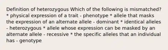 Definition of heterozygous Which of the following is mismatched? * physical expression of a trait - phenotype * allele that masks the expression of an alternate allele - dominant * identical alleles - heterozygous * allele whose expression can be masked by an alternate allele - recessive * the specific alleles that an individual has - genotype