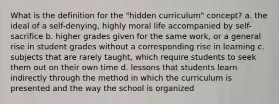 What is the definition for the "hidden curriculum" concept? a. the ideal of a self-denying, highly moral life accompanied by self-sacrifice b. higher grades given for the same work, or a general rise in student grades without a corresponding rise in learning c. subjects that are rarely taught, which require students to seek them out on their own time d. lessons that students learn indirectly through the method in which the curriculum is presented and the way the school is organized