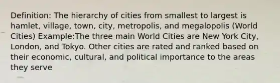 Definition: The hierarchy of cities from smallest to largest is hamlet, village, town, city, metropolis, and megalopolis (World Cities) Example:The three main World Cities are New York City, London, and Tokyo. Other cities are rated and ranked based on their economic, cultural, and political importance to the areas they serve