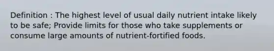 Definition : The highest level of usual daily nutrient intake likely to be safe; Provide limits for those who take supplements or consume large amounts of nutrient-fortified foods.