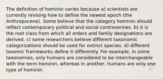 The definition of hominin varies because a) scientists are currently revising how to define the newest epoch (the Anthropocene). Some believe that the category hominin should reflect contemporary political and social controversies. b) it is the root class from which all orders and family designations are derived. c) some researchers believe different taxonomic categorizations should be used for extinct species. d) different taxomic frameworks define it differently. For example, in some taxonomies, only humans are considered to be interchangeable with the term hominin, whereas in another, humans are only one type of hominin.