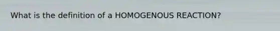 What is the definition of a HOMOGENOUS REACTION?