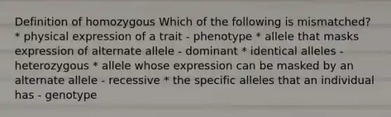 Definition of homozygous Which of the following is mismatched? * physical expression of a trait - phenotype * allele that masks expression of alternate allele - dominant * identical alleles - heterozygous * allele whose expression can be masked by an alternate allele - recessive * the specific alleles that an individual has - genotype