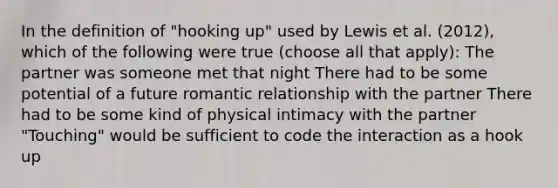 In the definition of "hooking up" used by Lewis et al. (2012), which of the following were true (choose all that apply): The partner was someone met that night There had to be some potential of a future romantic relationship with the partner There had to be some kind of physical intimacy with the partner "Touching" would be sufficient to code the interaction as a hook up