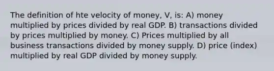 The definition of hte velocity of money, V, is: A) money multiplied by prices divided by real GDP. B) transactions divided by prices multiplied by money. C) Prices multiplied by all business transactions divided by money supply. D) price (index) multiplied by real GDP divided by money supply.