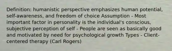 Definition: humanistic perspective emphasizes human potential, self-awareness, and freedom of choice Assumption - Most important factor in personality is the individual's conscious, subjective perception of self - People are seen as basically good and motivated by need for psychological growth Types - Client-centered therapy (Carl Rogers)