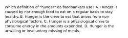 Which definition of "hunger" do foodbankers use? A. Hunger is caused by not enough food to eat on a regular basis to stay healthy. B. Hunger is the drive to eat that arises from non-physiological factors. C. Hunger is a physiological drive to consume energy in the amounts expended. D. Hunger is the unwilling or involuntary missing of meals.