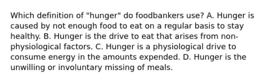 Which definition of "hunger" do foodbankers use? A. Hunger is caused by not enough food to eat on a regular basis to stay healthy. B. Hunger is the drive to eat that arises from non-physiological factors. C. Hunger is a physiological drive to consume energy in the amounts expended. D. Hunger is the unwilling or involuntary missing of meals.