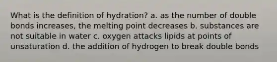 What is the definition of hydration? a. as the number of double bonds increases, the melting point decreases b. substances are not suitable in water c. oxygen attacks lipids at points of unsaturation d. the addition of hydrogen to break double bonds