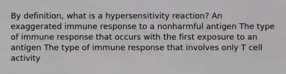 By definition, what is a hypersensitivity reaction? An exaggerated immune response to a nonharmful antigen The type of immune response that occurs with the first exposure to an antigen The type of immune response that involves only T cell activity