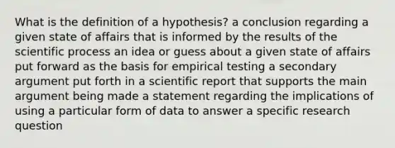 What is the definition of a hypothesis? a conclusion regarding a given state of affairs that is informed by the results of the scientific process an idea or guess about a given state of affairs put forward as the basis for empirical testing a secondary argument put forth in a scientific report that supports the main argument being made a statement regarding the implications of using a particular form of data to answer a specific research question