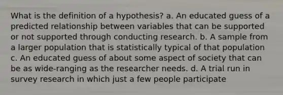 What is the definition of a hypothesis? a. An educated guess of a predicted relationship between variables that can be supported or not supported through conducting research. b. A sample from a larger population that is statistically typical of that population c. An educated guess of about some aspect of society that can be as wide-ranging as the researcher needs. d. A trial run in survey research in which just a few people participate