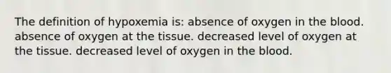 The definition of hypoxemia is: absence of oxygen in the blood. absence of oxygen at the tissue. decreased level of oxygen at the tissue. decreased level of oxygen in the blood.