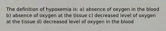 The definition of hypoxemia is: a) absence of oxygen in the blood b) absence of oxygen at the tissue c) decreased level of oxygen at the tissue d) decreased level of oxygen in the blood