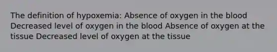 The definition of hypoxemia: Absence of oxygen in the blood Decreased level of oxygen in the blood Absence of oxygen at the tissue Decreased level of oxygen at the tissue