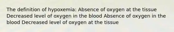 The definition of hypoxemia: Absence of oxygen at the tissue Decreased level of oxygen in the blood Absence of oxygen in the blood Decreased level of oxygen at the tissue