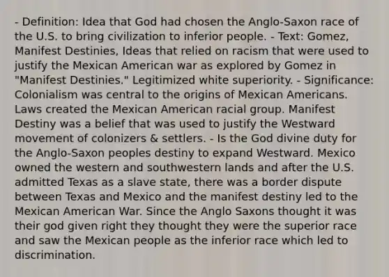 - Definition: Idea that God had chosen the Anglo-Saxon race of the U.S. to bring civilization to inferior people. - Text: Gomez, Manifest Destinies, Ideas that relied on racism that were used to justify the Mexican American war as explored by Gomez in "Manifest Destinies." Legitimized white superiority. - Significance: Colonialism was central to the origins of Mexican Americans. Laws created the Mexican American racial group. Manifest Destiny was a belief that was used to justify the Westward movement of colonizers & settlers. - Is the God divine duty for the Anglo-Saxon peoples destiny to expand Westward. Mexico owned the western and southwestern lands and after the U.S. admitted Texas as a slave state, there was a border dispute between Texas and Mexico and the manifest destiny led to the Mexican American War. Since the Anglo Saxons thought it was their god given right they thought they were the superior race and saw the Mexican people as the inferior race which led to discrimination.