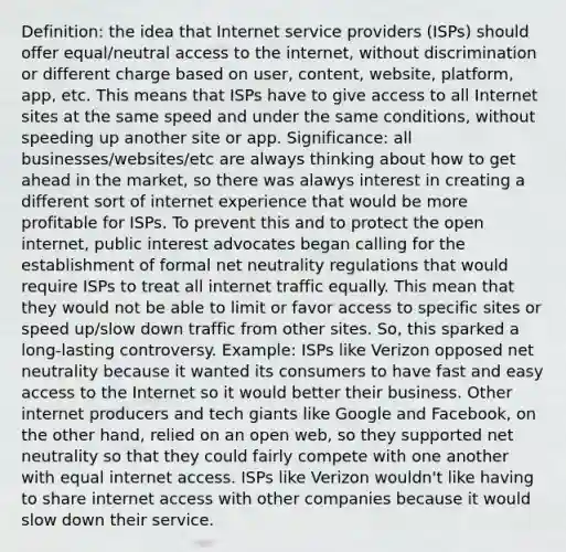 Definition: the idea that Internet service providers (ISPs) should offer equal/neutral access to the internet, without discrimination or different charge based on user, content, website, platform, app, etc. This means that ISPs have to give access to all Internet sites at the same speed and under the same conditions, without speeding up another site or app. Significance: all businesses/websites/etc are always thinking about how to get ahead in the market, so there was alawys interest in creating a different sort of internet experience that would be more profitable for ISPs. To prevent this and to protect the open internet, public interest advocates began calling for the establishment of formal net neutrality regulations that would require ISPs to treat all internet traffic equally. This mean that they would not be able to limit or favor access to specific sites or speed up/slow down traffic from other sites. So, this sparked a long-lasting controversy. Example: ISPs like Verizon opposed net neutrality because it wanted its consumers to have fast and easy access to the Internet so it would better their business. Other internet producers and tech giants like Google and Facebook, on the other hand, relied on an open web, so they supported net neutrality so that they could fairly compete with one another with equal internet access. ISPs like Verizon wouldn't like having to share internet access with other companies because it would slow down their service.