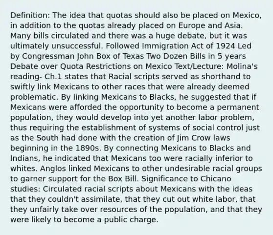 Definition: The idea that quotas should also be placed on Mexico, in addition to the quotas already placed on Europe and Asia. Many bills circulated and there was a huge debate, but it was ultimately unsuccessful. Followed Immigration Act of 1924 Led by Congressman John Box of Texas Two Dozen Bills in 5 years Debate over Quota Restrictions on Mexico Text/Lecture: Molina's reading- Ch.1 states that Racial scripts served as shorthand to swiftly link Mexicans to other races that were already deemed problematic. By linking Mexicans to Blacks, he suggested that if Mexicans were afforded the opportunity to become a permanent population, they would develop into yet another labor problem, thus requiring the establishment of systems of social control just as the South had done with the creation of Jim Crow laws beginning in the 1890s. By connecting Mexicans to Blacks and Indians, he indicated that Mexicans too were racially inferior to whites. Anglos linked Mexicans to other undesirable racial groups to garner support for the Box Bill. Significance to Chicano studies: Circulated racial scripts about Mexicans with the ideas that they couldn't assimilate, that they cut out white labor, that they unfairly take over resources of the population, and that they were likely to become a public charge.