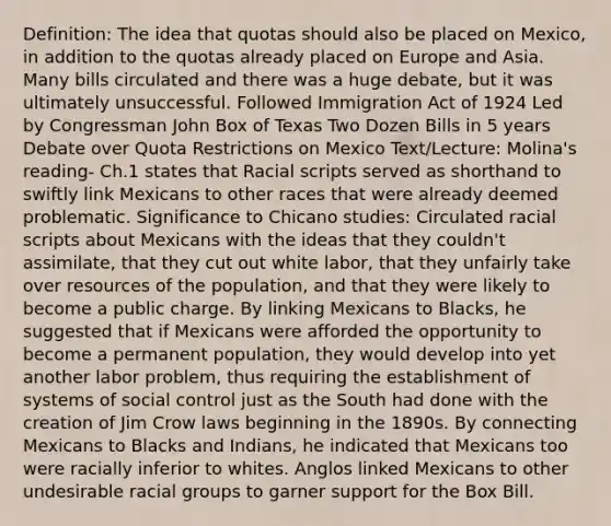 Definition: The idea that quotas should also be placed on Mexico, in addition to the quotas already placed on Europe and Asia. Many bills circulated and there was a huge debate, but it was ultimately unsuccessful. Followed Immigration Act of 1924 Led by Congressman John Box of Texas Two Dozen Bills in 5 years Debate over Quota Restrictions on Mexico Text/Lecture: Molina's reading- Ch.1 states that Racial scripts served as shorthand to swiftly link Mexicans to other races that were already deemed problematic. Significance to Chicano studies: Circulated racial scripts about Mexicans with the ideas that they couldn't assimilate, that they cut out white labor, that they unfairly take over resources of the population, and that they were likely to become a public charge. By linking Mexicans to Blacks, he suggested that if Mexicans were afforded the opportunity to become a permanent population, they would develop into yet another labor problem, thus requiring the establishment of systems of social control just as the South had done with the creation of Jim Crow laws beginning in the 1890s. By connecting Mexicans to Blacks and Indians, he indicated that Mexicans too were racially inferior to whites. Anglos linked Mexicans to other undesirable racial groups to garner support for the Box Bill.