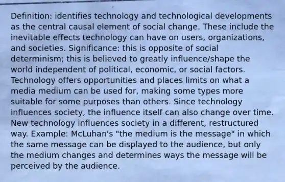 Definition: identifies technology and technological developments as the central causal element of social change. These include the inevitable effects technology can have on users, organizations, and societies. Significance: this is opposite of social determinism; this is believed to greatly influence/shape the world independent of political, economic, or social factors. Technology offers opportunities and places limits on what a media medium can be used for, making some types more suitable for some purposes than others. Since technology influences society, the influence itself can also change over time. New technology influences society in a different, restructured way. Example: McLuhan's "the medium is the message" in which the same message can be displayed to the audience, but only the medium changes and determines ways the message will be perceived by the audience.