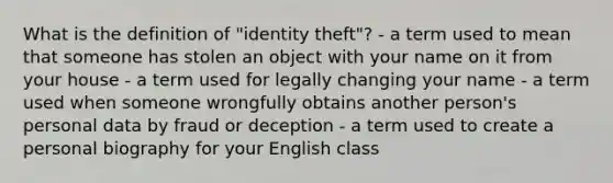 What is the definition of "identity theft"? - a term used to mean that someone has stolen an object with your name on it from your house - a term used for legally changing your name - a term used when someone wrongfully obtains another person's personal data by fraud or deception - a term used to create a personal biography for your English class