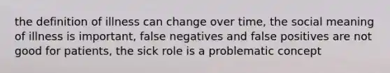 the definition of illness can change over time, the social meaning of illness is important, false negatives and false positives are not good for patients, the sick role is a problematic concept