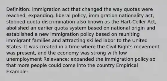 Definition: immigration act that changed the way quotas were reached, expanding. liberal policy, immigration nationality act, stopped quota discrimination also known as the Hart-Celler Act, abolished an earlier quota system based on national origin and established a new immigration policy based on reuniting immigrant families and attracting skilled labor to the United States. It was created in a time where <a href='https://www.questionai.com/knowledge/kwq766eC44-the-civil-rights-movement' class='anchor-knowledge'>the civil rights movement</a> was present, and the economy was strong with low unemployment Relevance: expanded the immigration policy so that more people could come into the country Empirical Example: