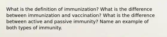 What is the definition of immunization? What is the difference between immunization and vaccination? What is the difference between active and passive immunity? Name an example of both types of immunity.