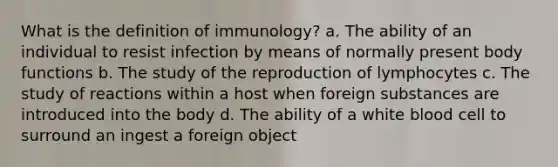 What is the definition of immunology? a. The ability of an individual to resist infection by means of normally present body functions b. The study of the reproduction of lymphocytes c. The study of reactions within a host when foreign substances are introduced into the body d. The ability of a white blood cell to surround an ingest a foreign object