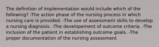 The definition of implementation would include which of the following? -The action phase of the nursing process in which nursing care is provided. -The use of assessment skills to develop a nursing diagnosis. -The developement of outcome criteria. -The inclusion of the patient in establishing outcome goals. -The proper documentation of the nursing assessment