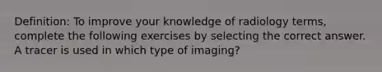 Definition: To improve your knowledge of radiology terms, complete the following exercises by selecting the correct answer. A tracer is used in which type of imaging?