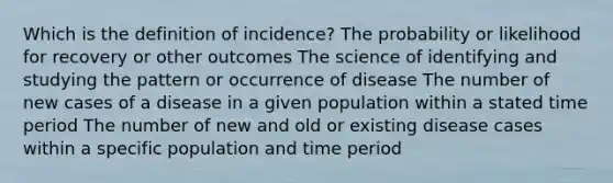 Which is the definition of incidence? The probability or likelihood for recovery or other outcomes The science of identifying and studying the pattern or occurrence of disease The number of new cases of a disease in a given population within a stated time period The number of new and old or existing disease cases within a specific population and time period