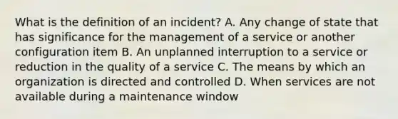 What is the definition of an incident? A. Any change of state that has significance for the management of a service or another configuration item B. An unplanned interruption to a service or reduction in the quality of a service C. The means by which an organization is directed and controlled D. When services are not available during a maintenance window